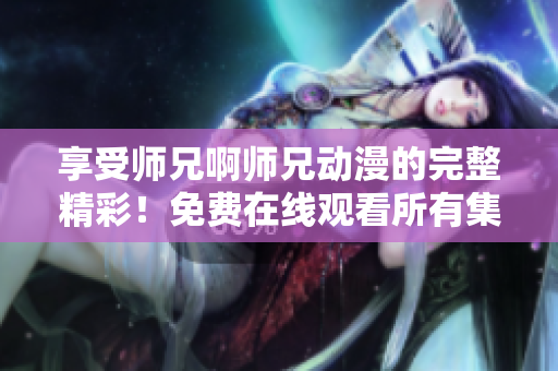 享受师兄啊师兄动漫的完整精彩！免费在线观看所有集数