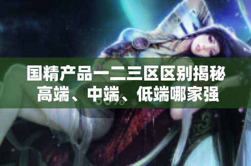 国精产品一二三区区别揭秘 高端、中端、低端哪家强？