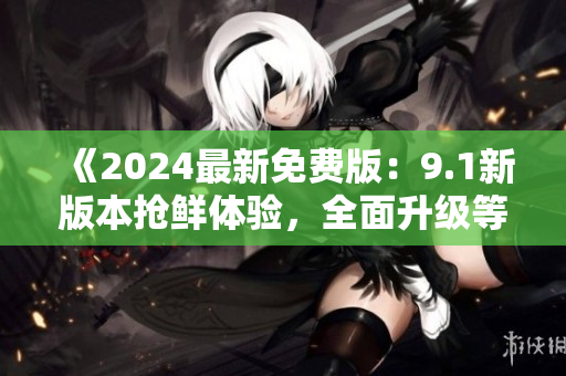 《2024最新免费版：9.1新版本抢鲜体验，全面升级等你来》
