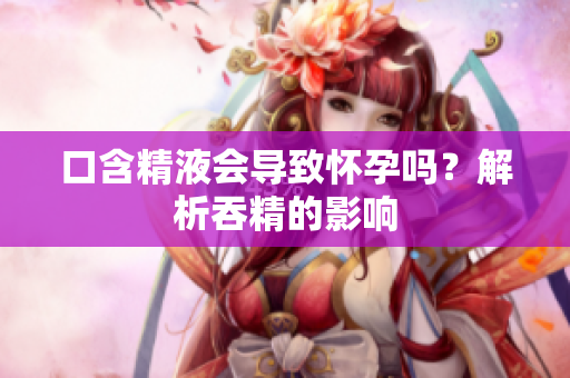 口含精液会导致怀孕吗？解析吞精的影响