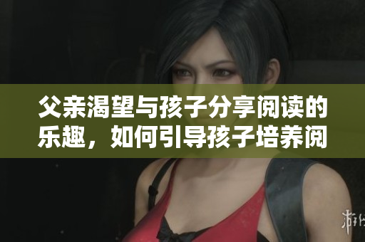 父亲渴望与孩子分享阅读的乐趣，如何引导孩子培养阅读习惯？