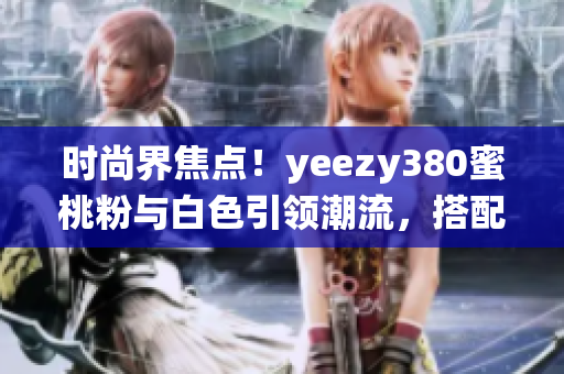时尚界焦点！yeezy380蜜桃粉与白色引领潮流，搭配灵感演绎新风尚