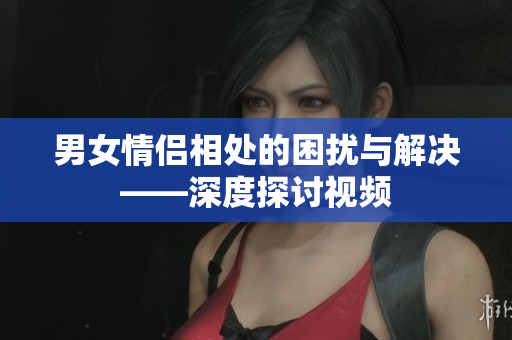 男女情侣相处的困扰与解决——深度探讨视频