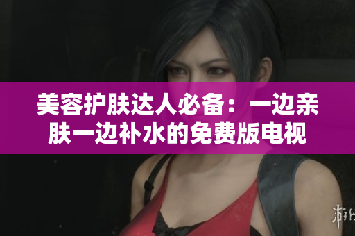 美容护肤达人必备：一边亲肤一边补水的免费版电视
