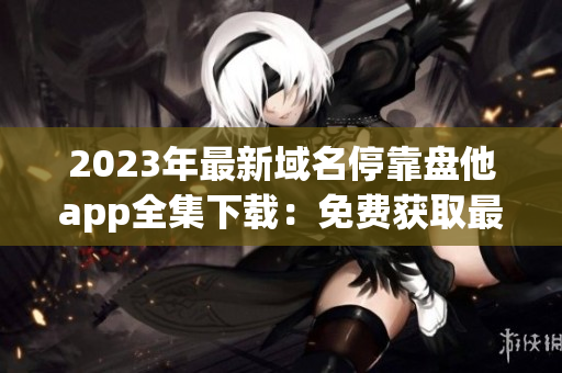 2023年最新域名停靠盘他app全集下载：免费获取最新实用App!