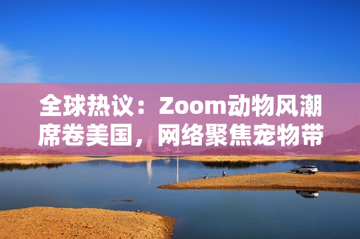全球热议：Zoom动物风潮席卷美国，网络聚焦宠物带货新趋势