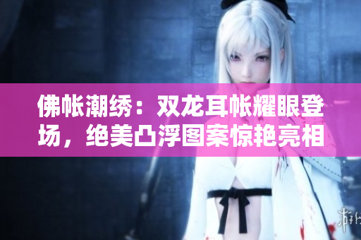 佛帐潮绣：双龙耳帐耀眼登场，绝美凸浮图案惊艳亮相