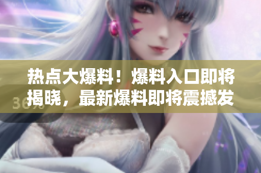 热点大爆料！爆料入口即将揭晓，最新爆料即将震撼发布