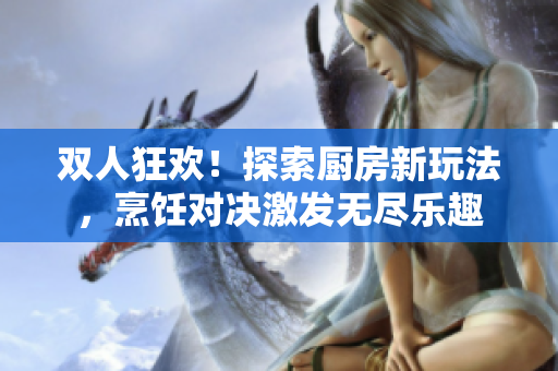 双人狂欢！探索厨房新玩法，烹饪对决激发无尽乐趣
