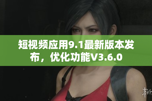 短视频应用9.1最新版本发布，优化功能V3.6.0
