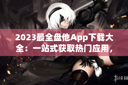 2023最全盘他App下载大全：一站式获取热门应用，尽享无限资源！