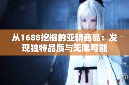 从1688挖掘的亚精商品：发现独特品质与无限可能