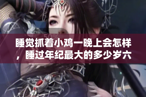 睡觉抓着小鸡一晚上会怎样，睡过年纪最大的多少岁六十多，水润紧致销魂低吟古代，水润紧致销魂低吟，说说都是怎么的干对象的，睡眠を取らなくてもいい759