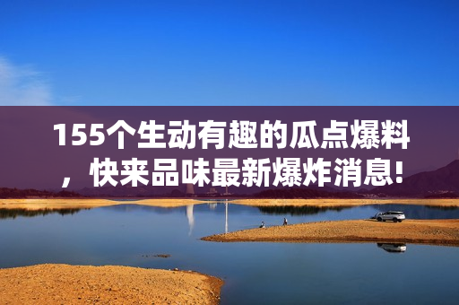 155个生动有趣的瓜点爆料，快来品味最新爆炸消息!