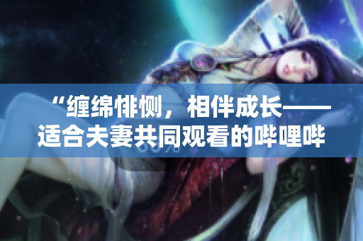 “缠绵悱恻，相伴成长——适合夫妻共同观看的哔哩哔哩电视剧推荐”