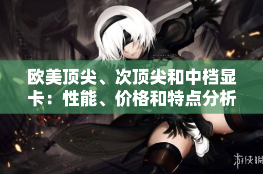 欧美顶尖、次顶尖和中档显卡：性能、价格和特点分析