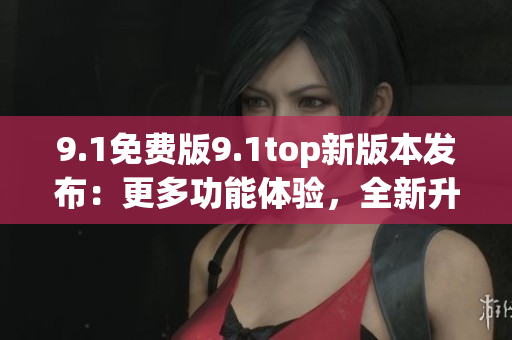 9.1免费版9.1top新版本发布：更多功能体验，全新升级！
