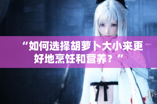 “如何选择胡萝卜大小来更好地烹饪和营养？”