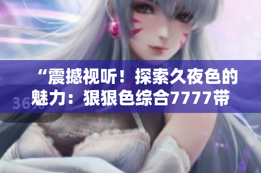 “震撼视听！探索久夜色的魅力：狠狠色综合7777带您领略撩人的深夜世界”