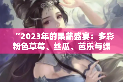 “2023年的果蔬盛宴：多彩粉色草莓、丝瓜、芭乐与绿巨人樱桃，秋葵独领风骚！”