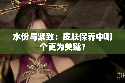 水份与紧致：皮肤保养中哪个更为关键？