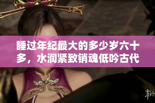 睡过年纪最大的多少岁六十多，水润紧致销魂低吟古代，水润紧致销魂低吟，说说都是怎么的干对象的，睡眠を取らなくてもいい，睡觉抓着小鸡一晚上会怎样788