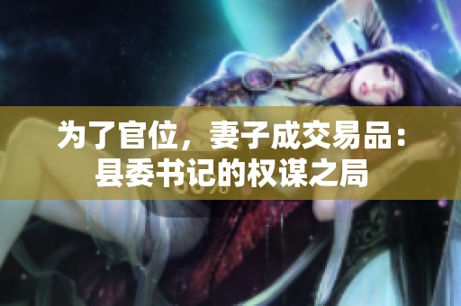 为了官位，妻子成交易品：县委书记的权谋之局