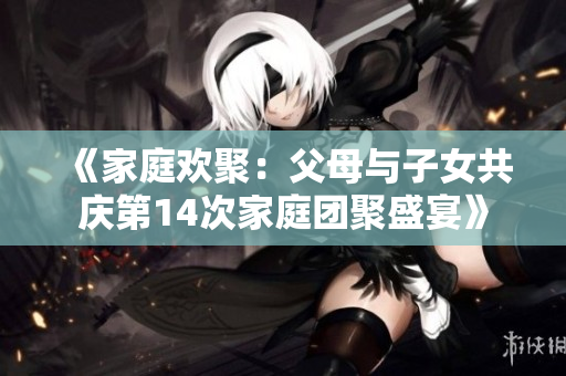 《家庭欢聚：父母与子女共庆第14次家庭团聚盛宴》