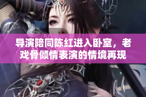 导演陪同陈红进入卧室，老戏骨倾情表演的情境再现