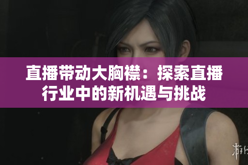 直播带动大胸襟：探索直播行业中的新机遇与挑战