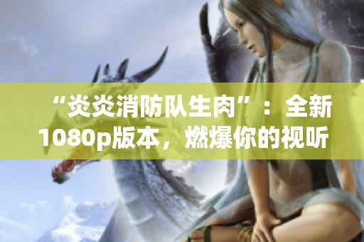 “炎炎消防队生肉”：全新1080p版本，燃爆你的视听体验！
