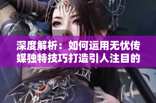 深度解析：如何运用无忧传媒独特技巧打造引人注目的短视频？