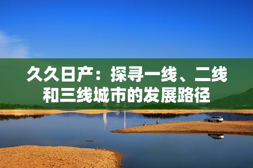 久久日产：探寻一线、二线和三线城市的发展路径