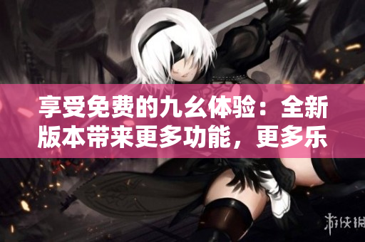 享受免费的九幺体验：全新版本带来更多功能，更多乐趣！