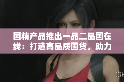 国精产品推出一品二品国在线：打造高品质国货，助力本土品牌崛起