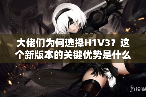 大佬们为何选择H1V3？这个新版本的关键优势是什么？