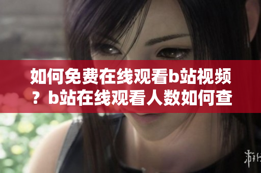 如何免费在线观看b站视频？b站在线观看人数如何查看？这里详细介绍！