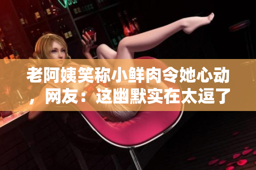 老阿姨笑称小鲜肉令她心动，网友：这幽默实在太逗了！