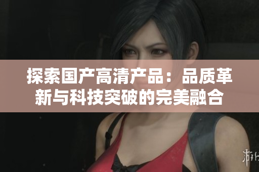 探索国产高清产品：品质革新与科技突破的完美融合