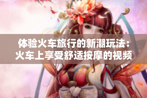 体验火车旅行的新潮玩法：火车上享受舒适按摩的视频分享