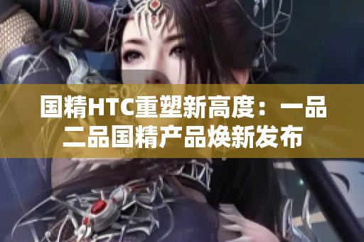 国精HTC重塑新高度：一品二品国精产品焕新发布