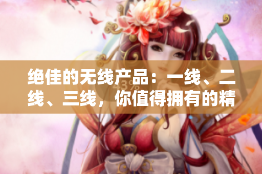 绝佳的无线产品：一线、二线、三线，你值得拥有的精品选择