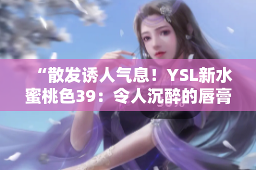“散发诱人气息！YSL新水蜜桃色39：令人沉醉的唇膏魅力”