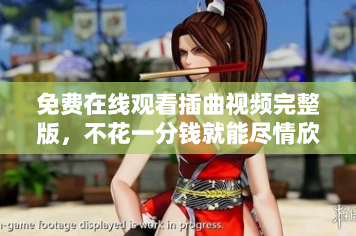 免费在线观看插曲视频完整版，不花一分钱就能尽情欣赏