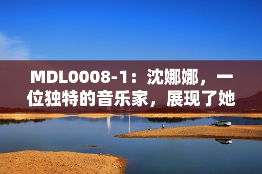 MDL0008-1：沈娜娜，一位独特的音乐家，展现了她的独特音乐天赋