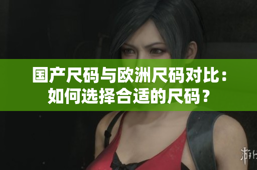 国产尺码与欧洲尺码对比：如何选择合适的尺码？