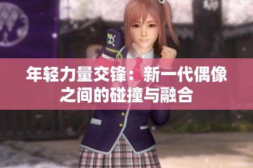 年轻力量交锋：新一代偶像之间的碰撞与融合