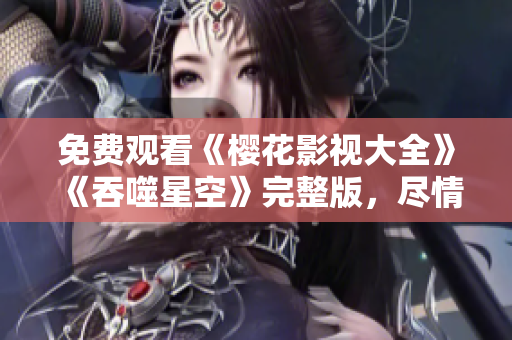 免费观看《樱花影视大全》《吞噬星空》完整版，尽情畅享最新精彩影视作品