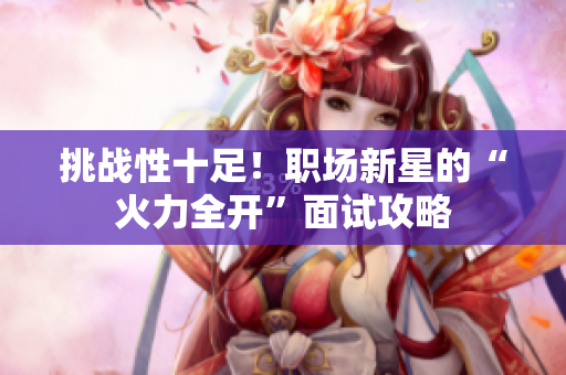 挑战性十足！职场新星的“火力全开”面试攻略