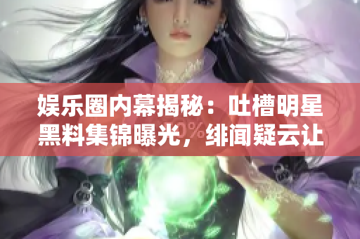 娱乐圈内幕揭秘：吐槽明星黑料集锦曝光，绯闻疑云让粉丝探秘揭底